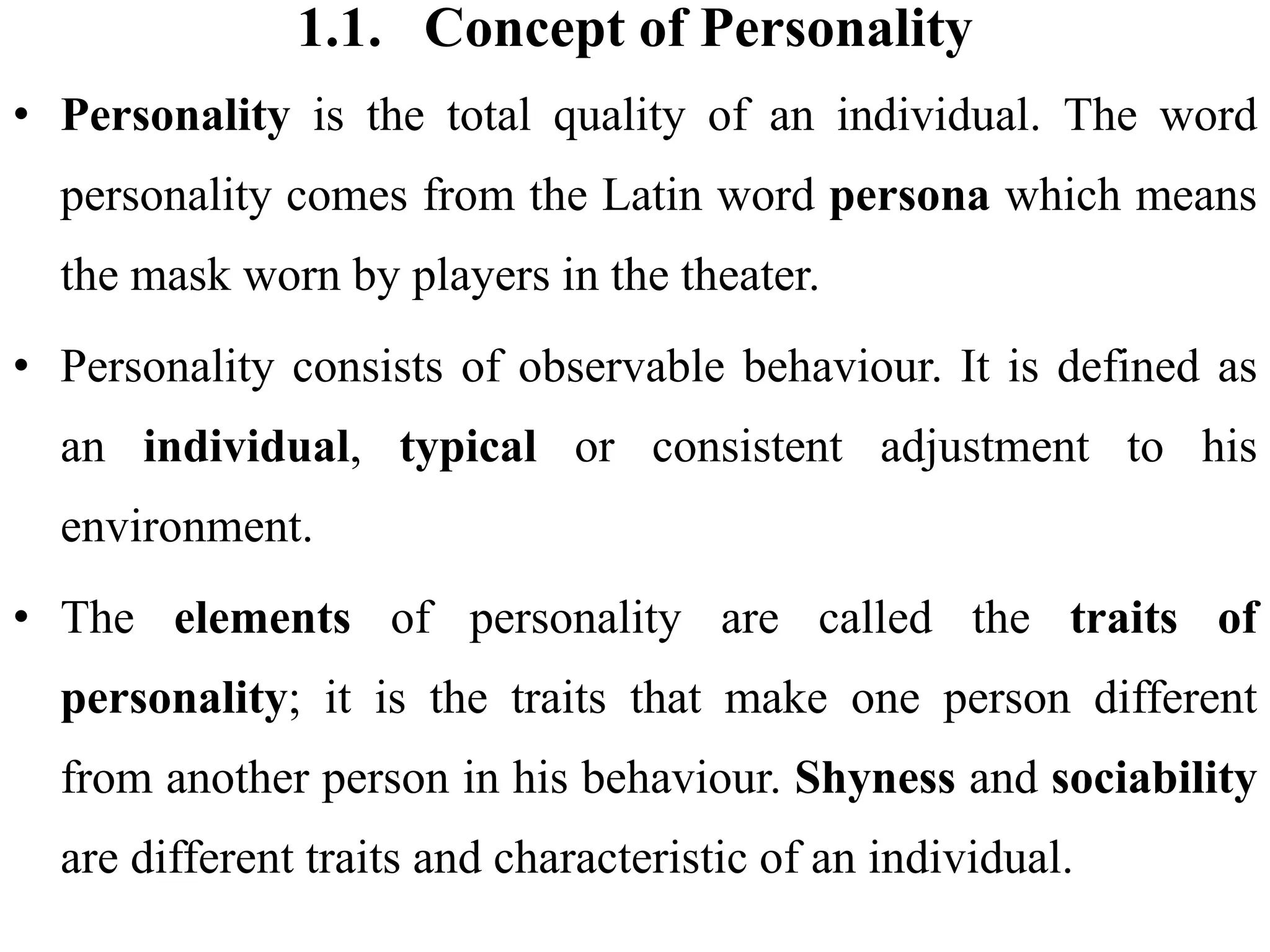 1.1. Concept of Personality
• Personality is the total quality of an individual. The word
personality comes from the Latin word persona which means
the mask worn by players in the theater.
• Personality consists of observable behaviour. It is defined as
an individual, typical or consistent adjustment to his
environment.
• The elements of personality are called the traits of
personality; it is the traits that make one person different
from another person in his behaviour. Shyness and sociability
are different traits and characteristic of an individual.
 