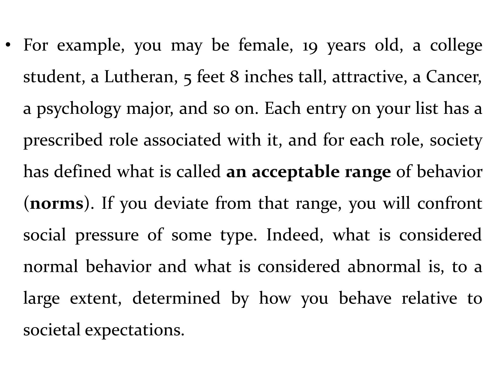 • For example, you may be female, 19 years old, a college
student, a Lutheran, 5 feet 8 inches tall, attractive, a Cancer,
a psychology major, and so on. Each entry on your list has a
prescribed role associated with it, and for each role, society
has defined what is called an acceptable range of behavior
(norms). If you deviate from that range, you will confront
social pressure of some type. Indeed, what is considered
normal behavior and what is considered abnormal is, to a
large extent, determined by how you behave relative to
societal expectations.
 