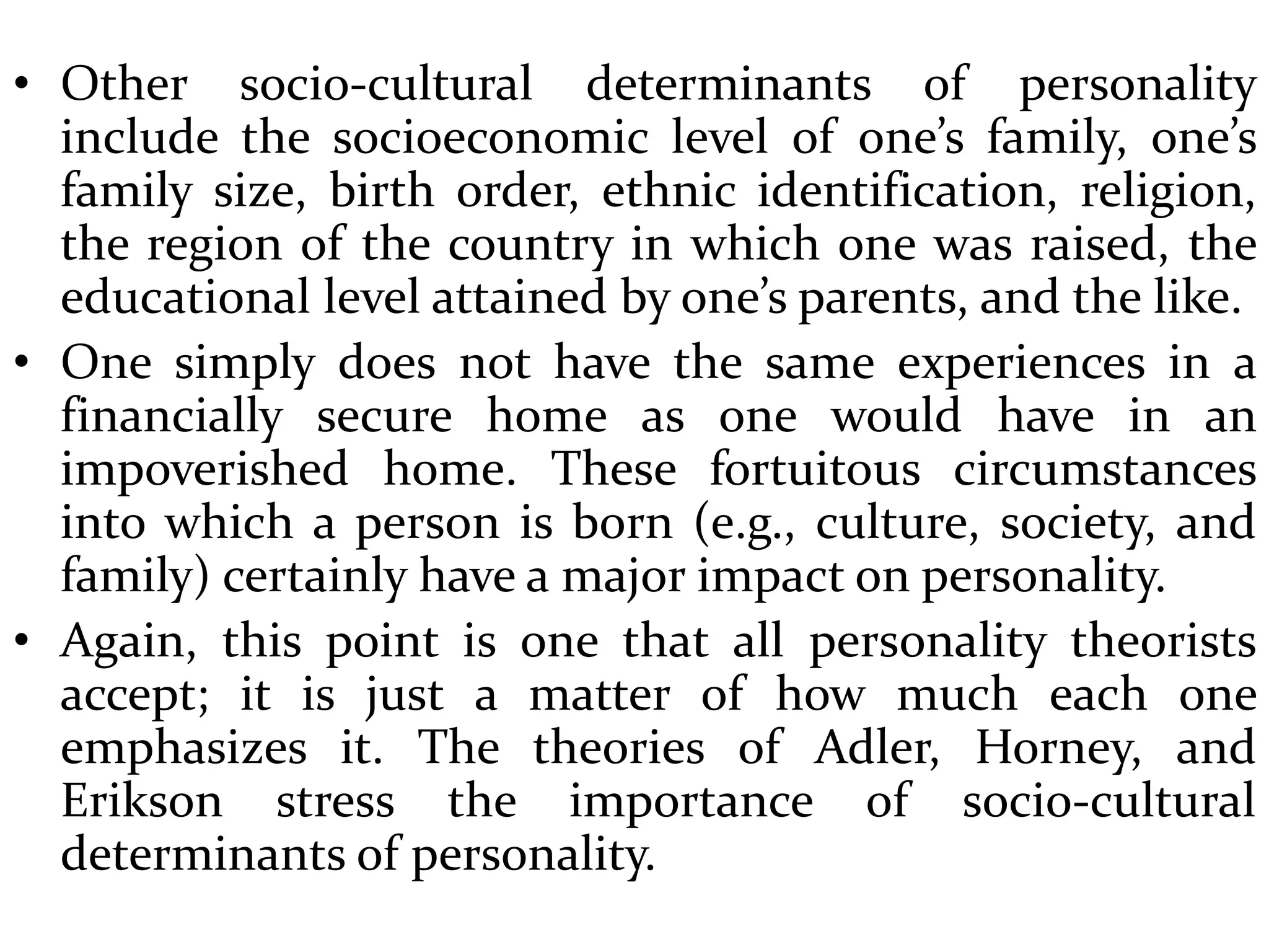 • Other socio-cultural determinants of personality
include the socioeconomic level of one’s family, one’s
family size, birth order, ethnic identification, religion,
the region of the country in which one was raised, the
educational level attained by one’s parents, and the like.
• One simply does not have the same experiences in a
financially secure home as one would have in an
impoverished home. These fortuitous circumstances
into which a person is born (e.g., culture, society, and
family) certainly have a major impact on personality.
• Again, this point is one that all personality theorists
accept; it is just a matter of how much each one
emphasizes it. The theories of Adler, Horney, and
Erikson stress the importance of socio-cultural
determinants of personality.
 
