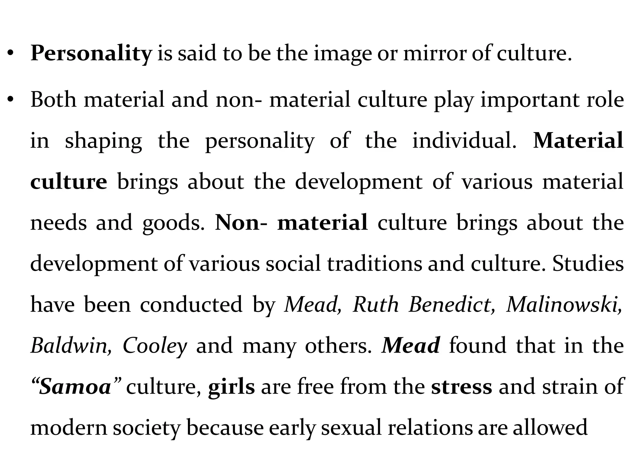 • Personality is said to be the image or mirror of culture.
• Both material and non- material culture play important role
in shaping the personality of the individual. Material
culture brings about the development of various material
needs and goods. Non- material culture brings about the
development of various social traditions and culture. Studies
have been conducted by Mead, Ruth Benedict, Malinowski,
Baldwin, Cooley and many others. Mead found that in the
“Samoa” culture, girls are free from the stress and strain of
modern society because early sexual relations are allowed
 