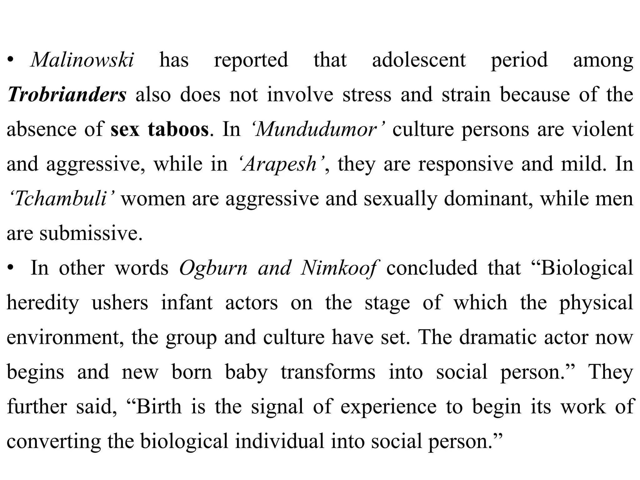 • Malinowski has reported that adolescent period among
Trobrianders also does not involve stress and strain because of the
absence of sex taboos. In ‘Mundudumor’ culture persons are violent
and aggressive, while in ‘Arapesh’, they are responsive and mild. In
‘Tchambuli’ women are aggressive and sexually dominant, while men
are submissive.
• In other words Ogburn and Nimkoof concluded that “Biological
heredity ushers infant actors on the stage of which the physical
environment, the group and culture have set. The dramatic actor now
begins and new born baby transforms into social person.” They
further said, “Birth is the signal of experience to begin its work of
converting the biological individual into social person.”
 