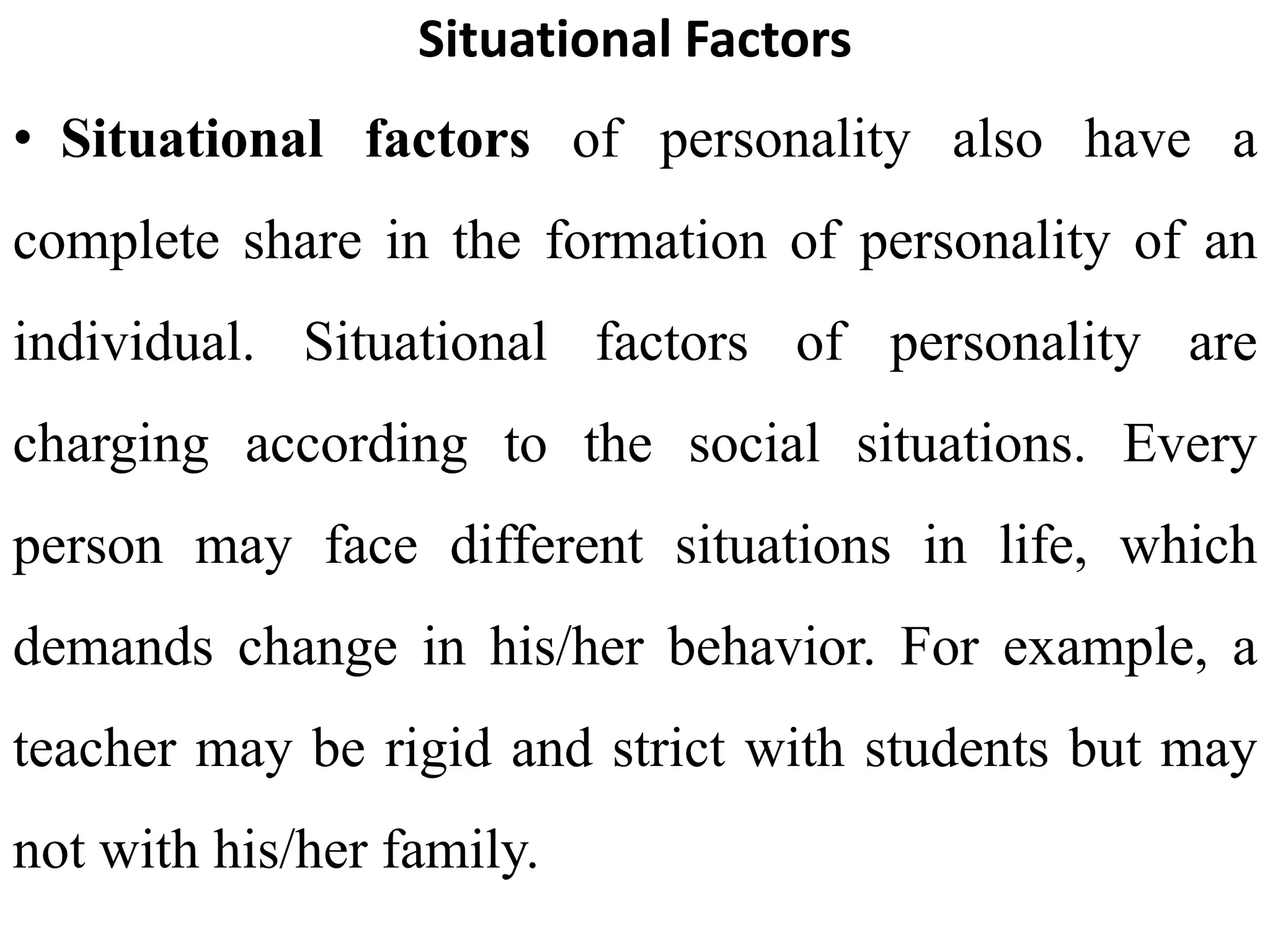 Situational Factors
• Situational factors of personality also have a
complete share in the formation of personality of an
individual. Situational factors of personality are
charging according to the social situations. Every
person may face different situations in life, which
demands change in his/her behavior. For example, a
teacher may be rigid and strict with students but may
not with his/her family.
 