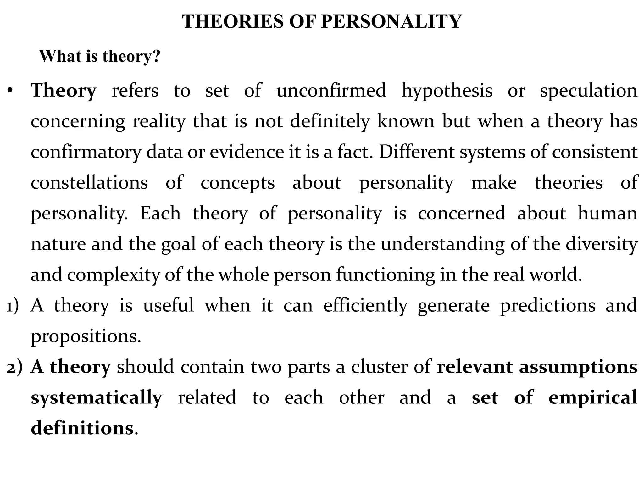 THEORIES OF PERSONALITY
What is theory?
• Theory refers to set of unconfirmed hypothesis or speculation
concerning reality that is not definitely known but when a theory has
confirmatory data or evidence it is a fact. Different systems of consistent
constellations of concepts about personality make theories of
personality. Each theory of personality is concerned about human
nature and the goal of each theory is the understanding of the diversity
and complexity of the whole person functioning in the real world.
1) A theory is useful when it can efficiently generate predictions and
propositions.
2) A theory should contain two parts a cluster of relevant assumptions
systematically related to each other and a set of empirical
definitions.
 