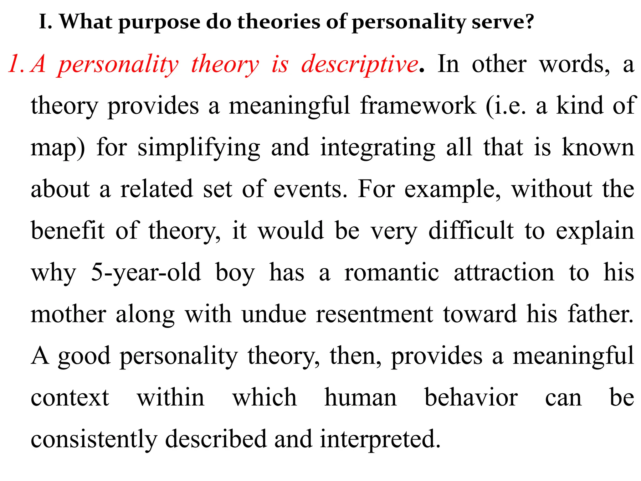 I. What purpose do theories of personality serve?
1. A personality theory is descriptive. In other words, a
theory provides a meaningful framework (i.e. a kind of
map) for simplifying and integrating all that is known
about a related set of events. For example, without the
benefit of theory, it would be very difficult to explain
why 5-year-old boy has a romantic attraction to his
mother along with undue resentment toward his father.
A good personality theory, then, provides a meaningful
context within which human behavior can be
consistently described and interpreted.
 