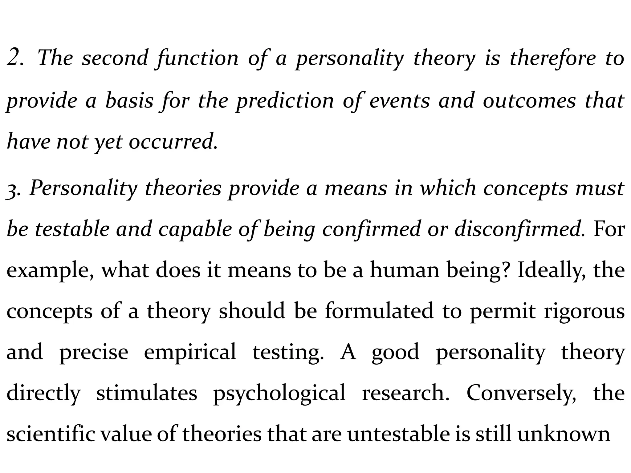 2. The second function of a personality theory is therefore to
provide a basis for the prediction of events and outcomes that
have not yet occurred.
3. Personality theories provide a means in which concepts must
be testable and capable of being confirmed or disconfirmed. For
example, what does it means to be a human being? Ideally, the
concepts of a theory should be formulated to permit rigorous
and precise empirical testing. A good personality theory
directly stimulates psychological research. Conversely, the
scientific value of theories that are untestable is still unknown
 