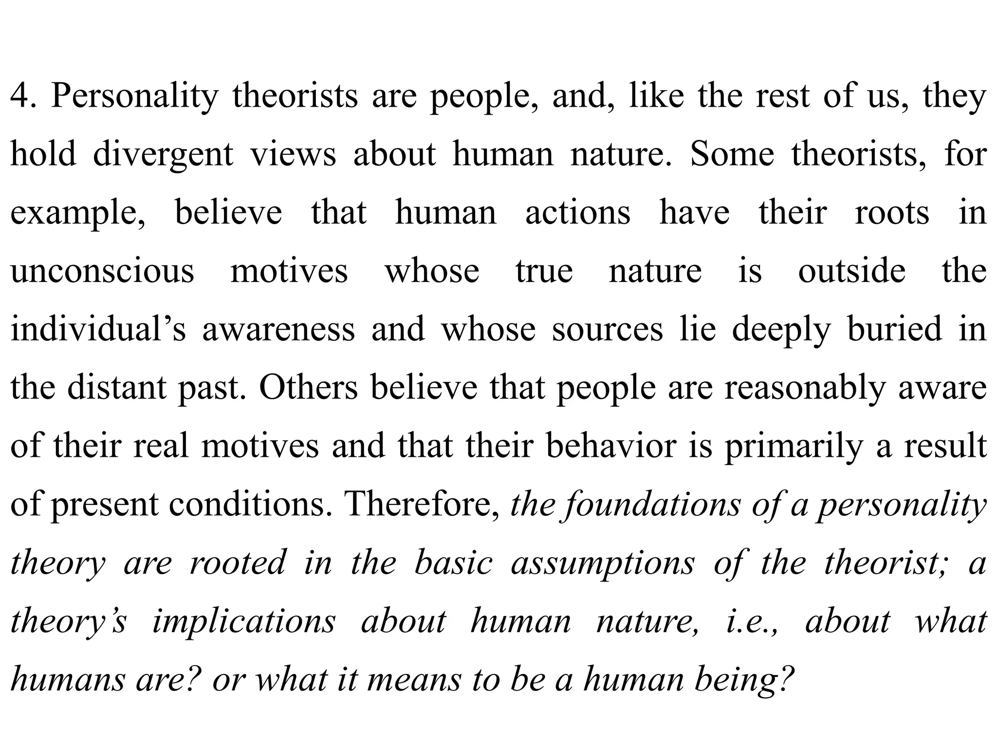 4. Personality theorists are people, and, like the rest of us, they
hold divergent views about human nature. Some theorists, for
example, believe that human actions have their roots in
unconscious motives whose true nature is outside the
individual’s awareness and whose sources lie deeply buried in
the distant past. Others believe that people are reasonably aware
of their real motives and that their behavior is primarily a result
of present conditions. Therefore, the foundations of a personality
theory are rooted in the basic assumptions of the theorist; a
theory’s implications about human nature, i.e., about what
humans are? or what it means to be a human being?
 