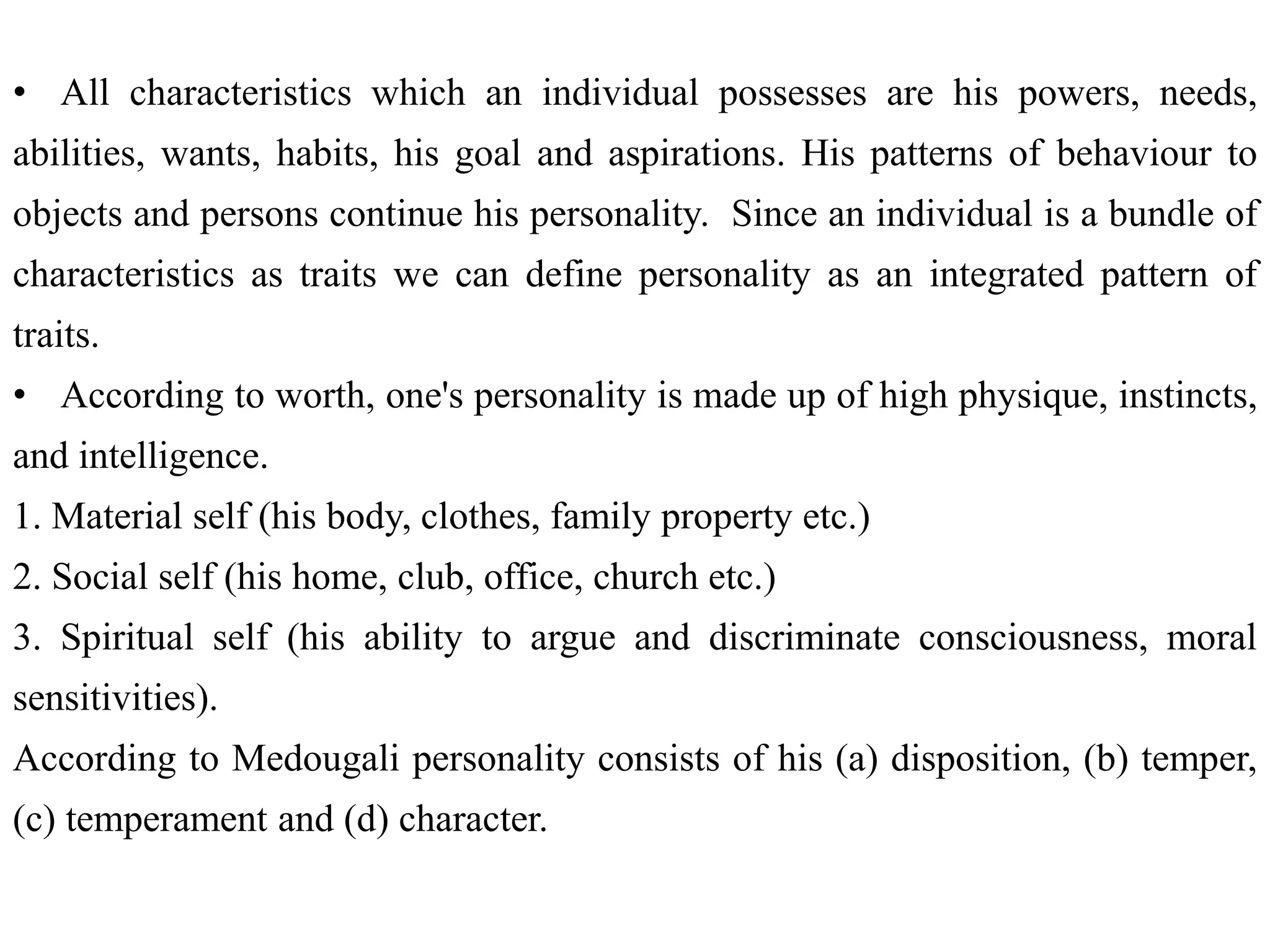 • All characteristics which an individual possesses are his powers, needs,
abilities, wants, habits, his goal and aspirations. His patterns of behaviour to
objects and persons continue his personality. Since an individual is a bundle of
characteristics as traits we can define personality as an integrated pattern of
traits.
• According to worth, one's personality is made up of high physique, instincts,
and intelligence.
1. Material self (his body, clothes, family property etc.)
2. Social self (his home, club, office, church etc.)
3. Spiritual self (his ability to argue and discriminate consciousness, moral
sensitivities).
According to Medougali personality consists of his (a) disposition, (b) temper,
(c) temperament and (d) character.
 