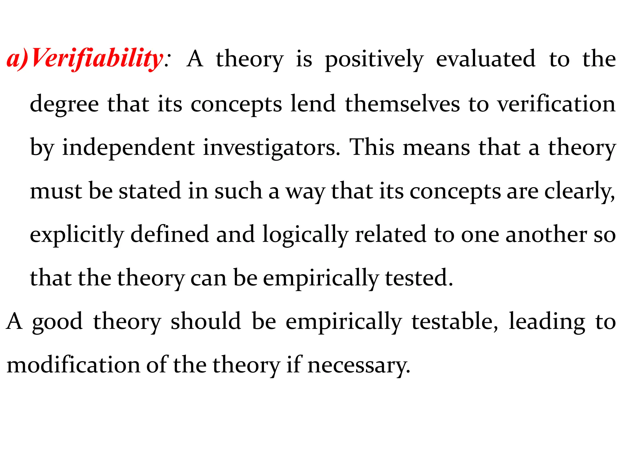 a)Verifiability: A theory is positively evaluated to the
degree that its concepts lend themselves to verification
by independent investigators. This means that a theory
must be stated in such a way that its concepts are clearly,
explicitly defined and logically related to one another so
that the theory can be empirically tested.
A good theory should be empirically testable, leading to
modification of the theory if necessary.
 