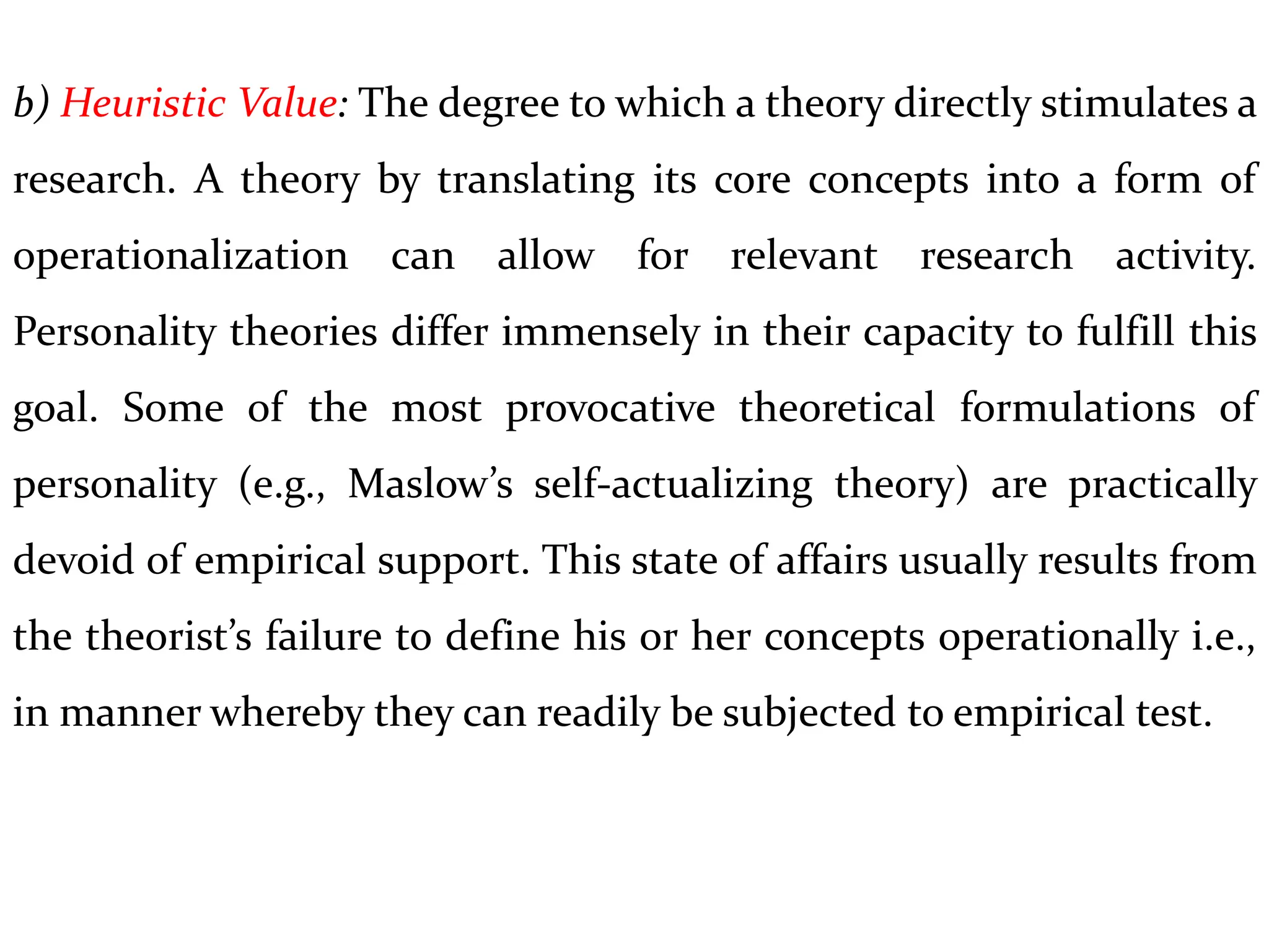 b) Heuristic Value: The degree to which a theory directly stimulates a
research. A theory by translating its core concepts into a form of
operationalization can allow for relevant research activity.
Personality theories differ immensely in their capacity to fulfill this
goal. Some of the most provocative theoretical formulations of
personality (e.g., Maslow’s self-actualizing theory) are practically
devoid of empirical support. This state of affairs usually results from
the theorist’s failure to define his or her concepts operationally i.e.,
in manner whereby they can readily be subjected to empirical test.
 
