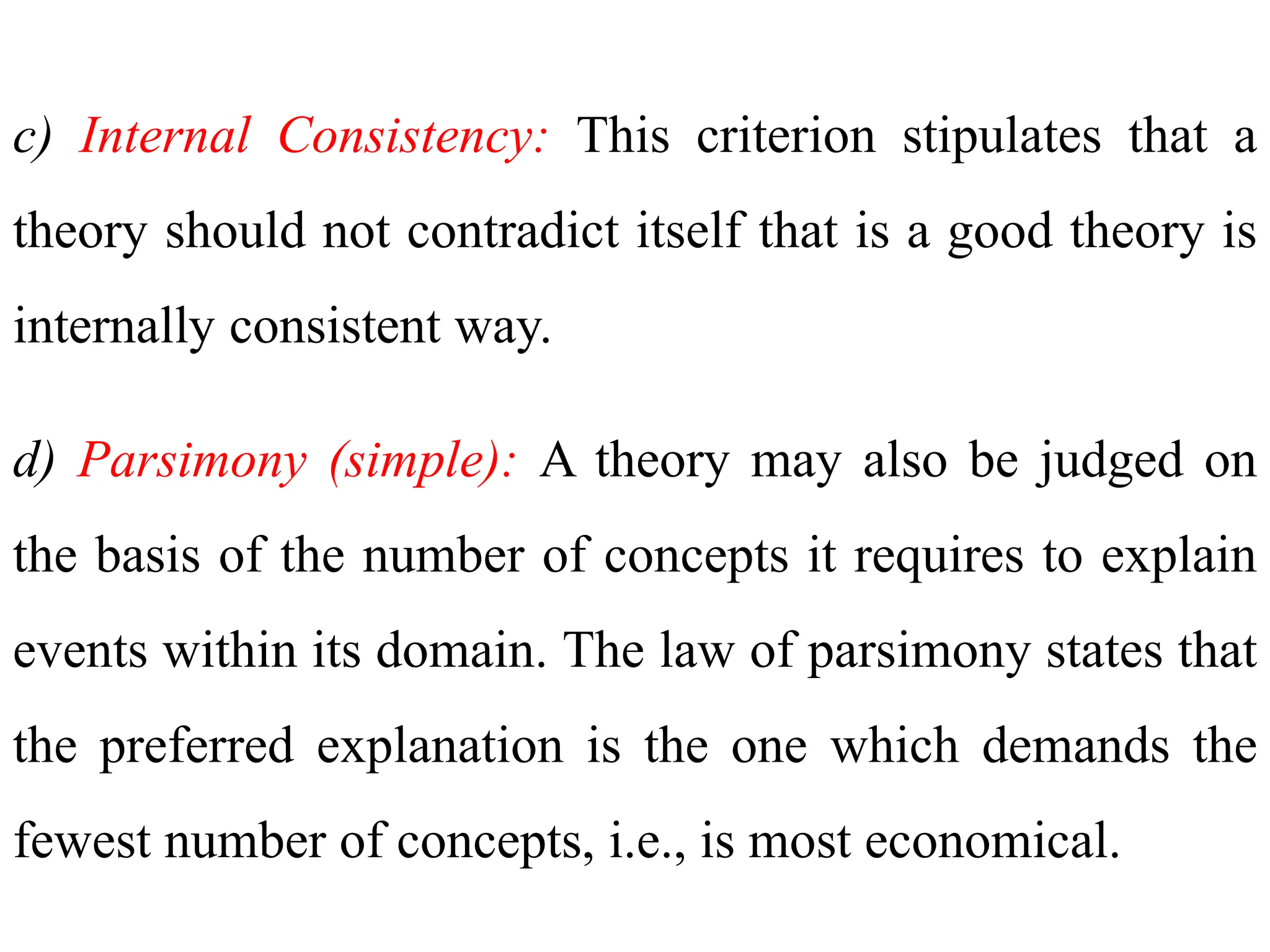 c) Internal Consistency: This criterion stipulates that a
theory should not contradict itself that is a good theory is
internally consistent way.
d) Parsimony (simple): A theory may also be judged on
the basis of the number of concepts it requires to explain
events within its domain. The law of parsimony states that
the preferred explanation is the one which demands the
fewest number of concepts, i.e., is most economical.
 
