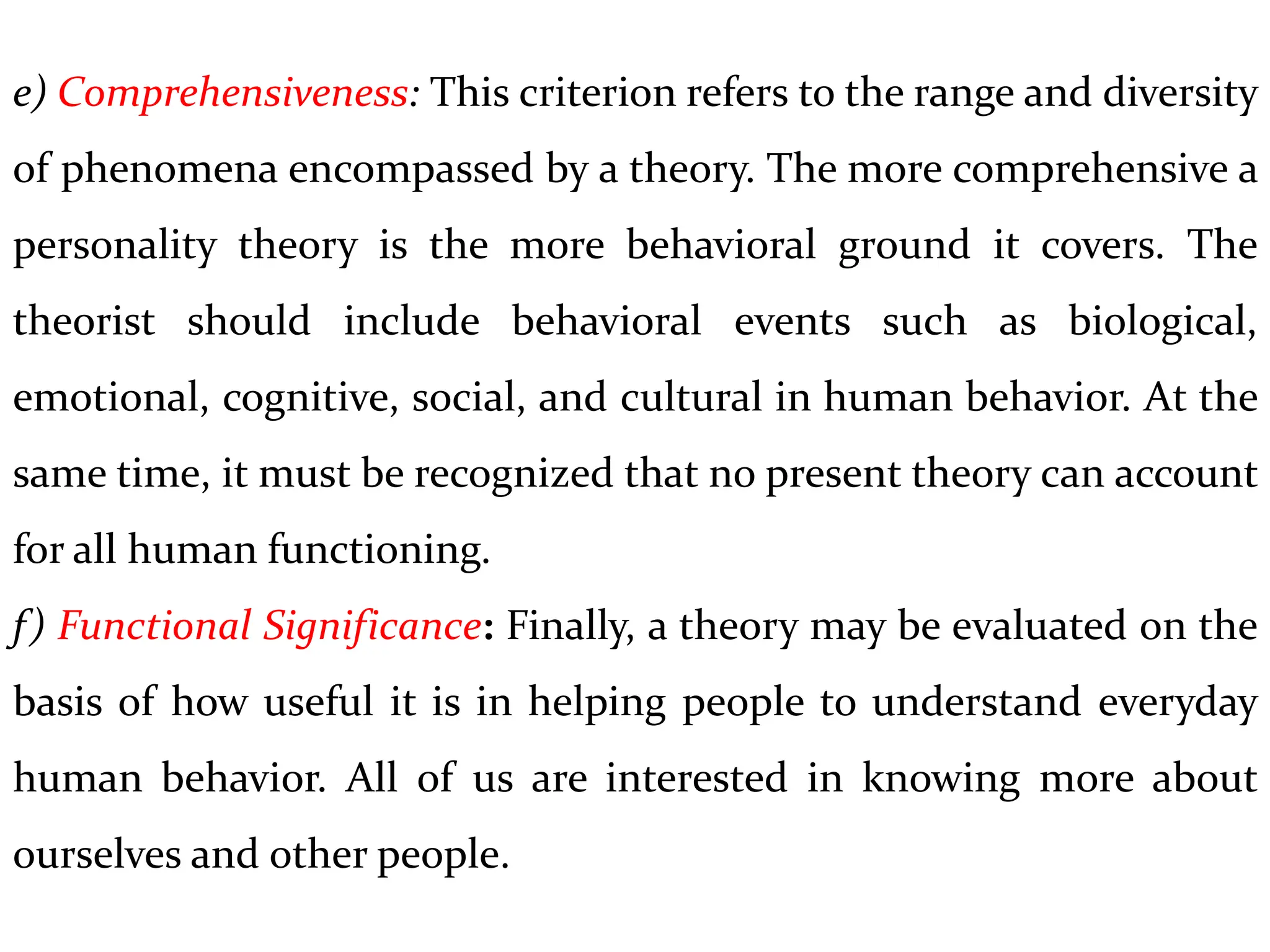 e) Comprehensiveness: This criterion refers to the range and diversity
of phenomena encompassed by a theory. The more comprehensive a
personality theory is the more behavioral ground it covers. The
theorist should include behavioral events such as biological,
emotional, cognitive, social, and cultural in human behavior. At the
same time, it must be recognized that no present theory can account
for all human functioning.
f) Functional Significance: Finally, a theory may be evaluated on the
basis of how useful it is in helping people to understand everyday
human behavior. All of us are interested in knowing more about
ourselves and other people.
 