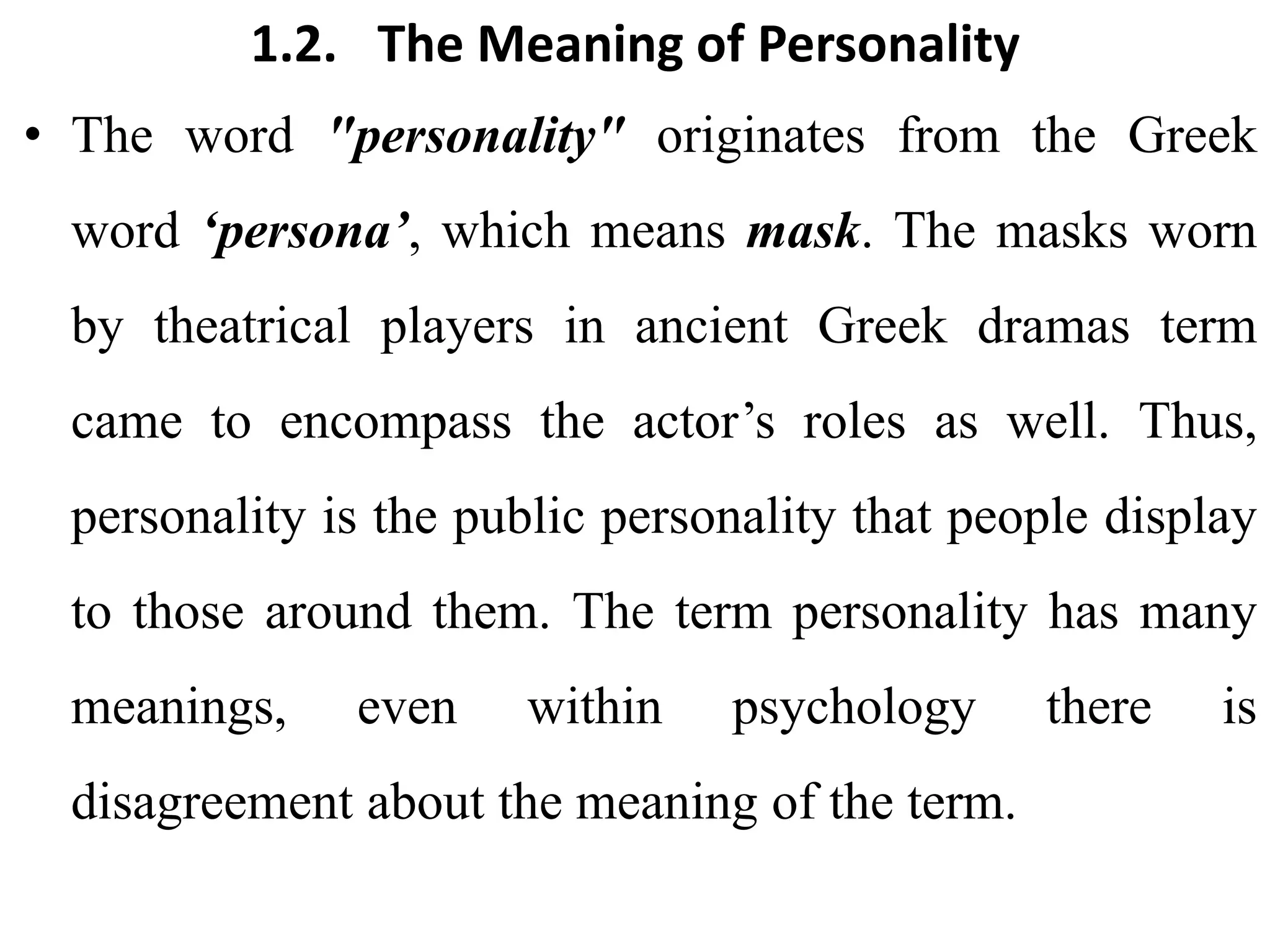 1.2. The Meaning of Personality
• The word "personality" originates from the Greek
word ‘persona’, which means mask. The masks worn
by theatrical players in ancient Greek dramas term
came to encompass the actor’s roles as well. Thus,
personality is the public personality that people display
to those around them. The term personality has many
meanings, even within psychology there is
disagreement about the meaning of the term.
 