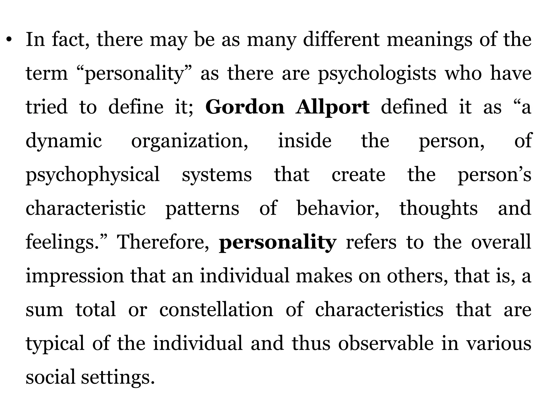 • In fact, there may be as many different meanings of the
term “personality” as there are psychologists who have
tried to define it; Gordon Allport defined it as “a
dynamic organization, inside the person, of
psychophysical systems that create the person’s
characteristic patterns of behavior, thoughts and
feelings.” Therefore, personality refers to the overall
impression that an individual makes on others, that is, a
sum total or constellation of characteristics that are
typical of the individual and thus observable in various
social settings.
 