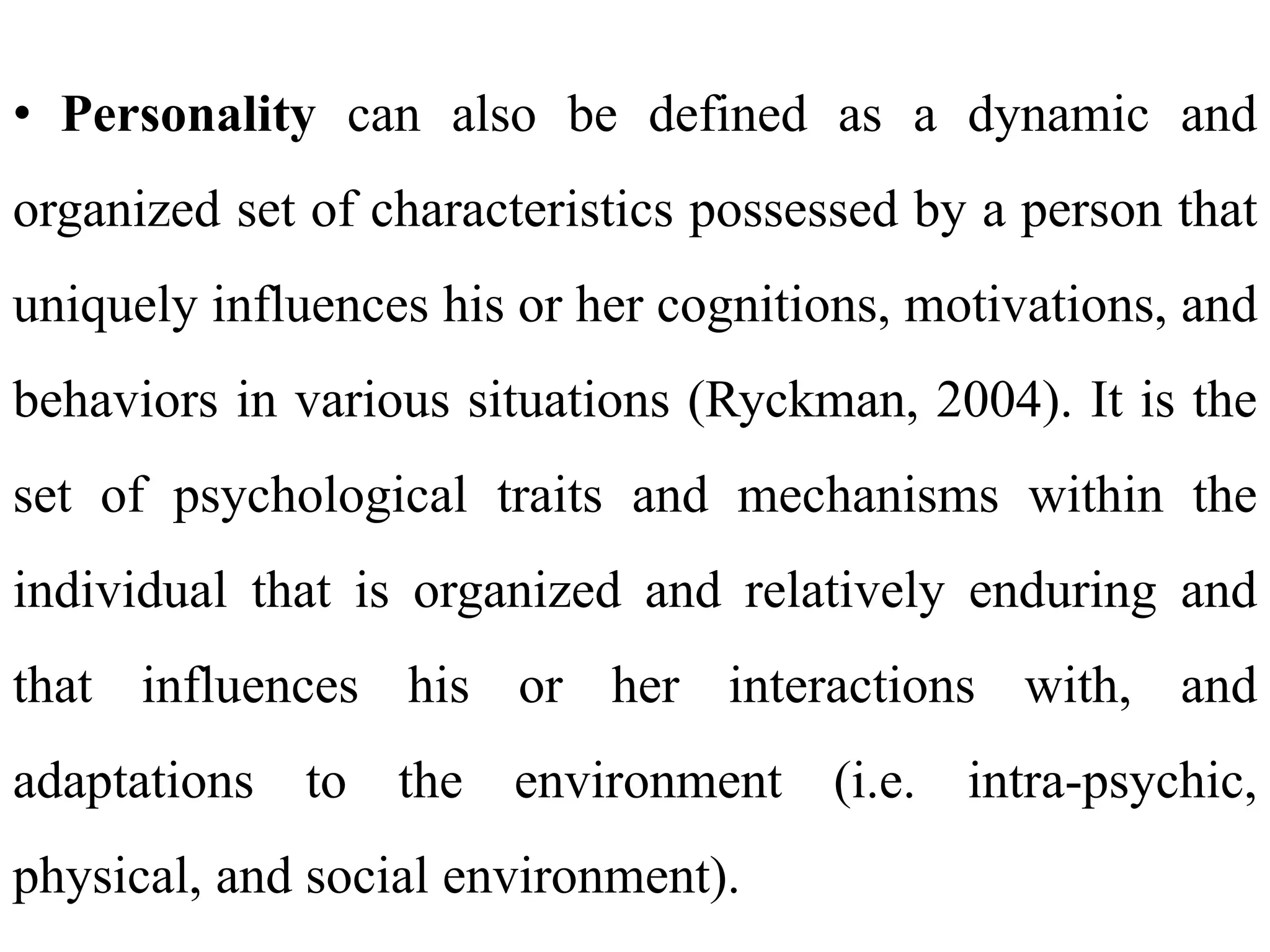 • Personality can also be defined as a dynamic and
organized set of characteristics possessed by a person that
uniquely influences his or her cognitions, motivations, and
behaviors in various situations (Ryckman, 2004). It is the
set of psychological traits and mechanisms within the
individual that is organized and relatively enduring and
that influences his or her interactions with, and
adaptations to the environment (i.e. intra-psychic,
physical, and social environment).
 