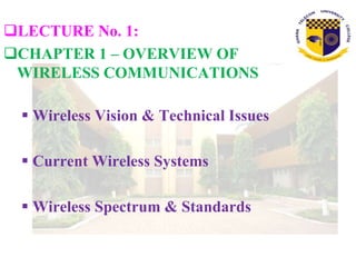 LECTURE No. 1:
CHAPTER 1 – OVERVIEW OF
WIRELESS COMMUNICATIONS
 Wireless Vision & Technical Issues
 Current Wireless Systems
 Wireless Spectrum & Standards
 