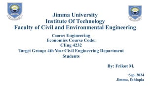 Jimma University
Institute Of Technology
Faculty of Civil and Environmental Engineering
Course: Engineering
Economics Course Code:
CEng 4232
Target Group: 4th Year Civil Engineering Department
Students
By: Frikot M.
Sep, 2024
Jimma, Ethiopia
 