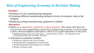 Role of Engineering Economy in Decision Making
Example:-
Purchase of a new manufacturing equipment
Evaluating different manufacturing methods in terms of economic value to the
company
Replacing existing manufacturing equipment or method
Alternatives
Define as a stand alone solution for a given situation. This means that there are
several ways of accomplishing a given task. Engineering economy is used to make
a choice between different alternatives which is of a great importance in decision.
making processes e.g rent or buy house….travel by bus or train …etc Alternatives are
always present for any economic decision
Alternatives evaluation variables:
Initial cost; interest rate (rate of return)
Anticipated life of equipment (economic life)
Annual maintenance/operating cost or benefit
Resale or salvage value
15
 