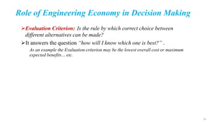 Role of Engineering Economy in Decision Making
Evaluation Criterion: Is the rule by which correct choice between
different alternatives can be made?
It answers the question “how will I know which one is best?” .
As an example the Evaluation criterion may be the lowest overall cost or maximum
expected benefits… etc.
16
 