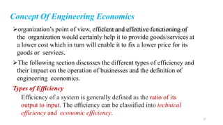 Concept Of Engineering Economics
organization’s point of view, efficient and effective functioning of
the organization would certainly help it to provide goods/services at
a lower cost which in turn will enable it to fix a lower price for its
goods or services.
The following section discusses the different types of efficiency and
their impact on the operation of businesses and the definition of
engineering economics.
Types of Efficiency
Efficiency of a system is generally defined as the ratio of its
output to input. The efficiency can be classified into technical
efficiency and economic efficiency.
17
 