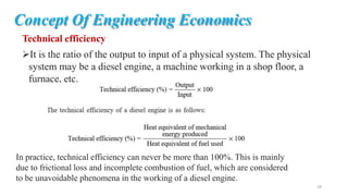Concept Of Engineering Economics
Technical efficiency
It is the ratio of the output to input of a physical system. The physical
system may be a diesel engine, a machine working in a shop floor, a
furnace, etc.
In practice, technical efficiency can never be more than 100%. This is mainly
due to frictional loss and incomplete combustion of fuel, which are considered
to be unavoidable phenomena in the working of a diesel engine.
18
 