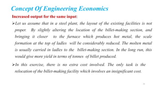 Concept Of Engineering Economics
Increased output for the same input:
Let us assume that in a steel plant, the layout of the existing facilities is not
proper. By slightly altering the location of the billet-making section, and
bringing it closer to the furnace which produces hot metal, the scale
formation at the top of ladles will be considerably reduced. The molten metal
is usually carried in ladles to the billet-making section. In the long run, this
would give more yield in terms of tonnes of billet produced.
In this exercise, there is no extra cost involved. The only task is the
relocation of the billet-making facility which involves an insignificant cost.
21
 