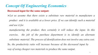 Concept Of Engineering Economics
Decreased input for the same output:
Let us assume that there exists a substitute raw material to manufacture a
product and it is available at a lower price. If we can identify such a material
and use it for
manufacturing the product, then certainly it will reduce the input. In this
exercise, the job of the purchase department is to identify an alternate
substitute material. The process of identification does not involve any extra cost.
So, the productivity ratio will increase because of the decreased input by
way of using cheaper raw materials to produce the same output.
22
 