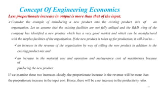 Concept Of Engineering Economics
Less proportionate increase in output is more than that of the input.
Consider the example of introducing a new product into the existing product mix of an
organization. Let us assume that the existing facilities are not fully utilized and the R&D wing of the
company has identified a new product which has a very good market and which can be manufactured
with the surplus facilities of the organization. If the new product is taken up for production, it will lead to—
an increase in the revenue of the organization by way of selling the new product in addition to the
existing product mix and
an increase in the material cost and operation and maintenance cost of machineries because
of
producing the new product.
If we examine these two increases closely, the proportionate increase in the revenue will be more than
the proportionate increase in the input cost. Hence, there will be a net increase in the productivity ratio.
23
 