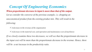 Concept Of Engineering Economics
When proportionate decrease in input is more than that of the output.
Let us consider the converse of the previous example, i.e. dropping an
uneconomical product from the existing product mix. This will result in the
following:
A decrease in the revenue of the organization
A decrease in the material cost, and operation and maintenance cost of machinery
If we closely examine these two decreases, we will see that the proportionate decrease in
the input cost will be more than the proportionate decrease in the revenue. Hence, there
will be a net increase in the productivity ratio.
24
 