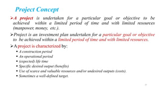 A project is undertaken for a particular goal or objective to be
achieved within a limited period of time and with limited resources
(manpower, money, etc.).
Project is an investment plan undertaken for a particular goal or objective
to be achieved within a limited period of time and with limited resources.
Aproject is characterized by:
 A construction period
 An operational period
 (expected) life time
 Specific desired output (benefits)
 Use of scarce and valuable resources and/or undesired outputs (costs).
 Sometimes a well-defined target.
Project Concept
27
 