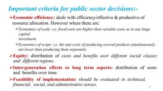 Economic efficiency: deals with efficiency/effective & productive of
resource allocation. However where there are:
Economics of scale: i.e. fixed costs are higher than variable costs as in any large
capital
investment.
Economics of scope: i.e. the unit costs of producing several products simultaneously
are lower than producing them separately.
Equity: distribution of costs and benefits over different social classes
and different regions.
Inter-generation effects or long term aspects: distribution of costs
and benefits over time.
Feasibility of implementation: should be evaluated in technical,
financial, social, and administrative senses.
Important criteria for public sector decisions:-
29
 