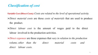 Classification of cost
Variable Cost (Direct Costs): Costs are related to the level of operational activity.
Direct material costs are those costs of materials that are used to produce
the product.
Direct labour cost is the amount of wages paid to the direct
labour involved in the production activities.
Direct expenses are those expenses that vary in relation to the production
volume, other than the direct material costs and
direct labour costs.
31
 