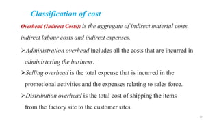 Classification of cost
Overhead (Indirect Costs): is the aggregate of indirect material costs,
indirect labour costs and indirect expenses.
Administration overhead includes all the costs that are incurred in
administering the business.
Selling overhead is the total expense that is incurred in the
promotional activities and the expenses relating to sales force.
Distribution overhead is the total cost of shipping the items
from the factory site to the customer sites.
32
 