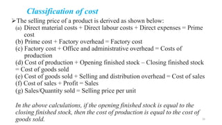 Classification of cost
The selling price of a product is derived as shown below:
(a) Direct material costs + Direct labour costs + Direct expenses = Prime
cost
(b) Prime cost + Factory overhead = Factory cost
(c) Factory cost + Office and administrative overhead = Costs of
production
(d) Cost of production + Opening finished stock – Closing finished stock
= Cost of goods sold
(e) Cost of goods sold + Selling and distribution overhead = Cost of sales
(f) Cost of sales + Profit = Sales
(g) Sales/Quantity sold = Selling price per unit
In the above calculations, if the opening finished stock is equal to the
closing finished stock, then the cost of production is equal to the cost of
goods sold. 33
 