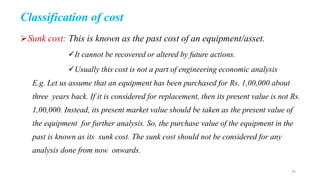 Classification of cost
Sunk cost: This is known as the past cost of an equipment/asset.
It cannot be recovered or altered by future actions.
Usually this cost is not a part of engineering economic analysis
E.g. Let us assume that an equipment has been purchased for Rs. 1,00,000 about
three years back. If it is considered for replacement, then its present value is not Rs.
1,00,000. Instead, its present market value should be taken as the present value of
the equipment for further analysis. So, the purchase value of the equipment in the
past is known as its sunk cost. The sunk cost should not be considered for any
analysis done from now onwards.
35
 