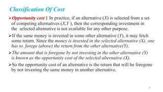 Classification Of Cost
Opportunity cost : In practice, if an alternative (X) is selected from a set
of competing alternatives (X,Y ), then the corresponding investment in
the selected alternative is not available for any other purpose.
If the same money is invested in some other alternative (Y), it may fetch
some return. Since the money is invested in the selected alternative (X), one
has to forego (above) the return from the other alternative(Y).
The amount that is foregone by not investing in the other alternative (Y)
is known as the opportunity cost of the selected alternative (X).
So the opportunity cost of an alternative is the return that will be foregone
by not investing the same money in another alternative.
36
 