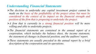 Understanding Financial Statements
The decision to undertake any capital investment project cannot be
made on the basis of the profitability of the project alone but must be
considered in the context of its impact on the financial strength and
position of the firm that is proposing to undertake the project.
A firm that is currently in a strong financial position will be more
willing and able to undertake projects.
The financial statements are contained in the annual report of a
corporation, which includes the balance sheet, the income statement,
the statement of changes in financial position, and the auditors' report.
These statements are usually preceded in the annual report by a brief
description of the corporation and its operations.
39
 