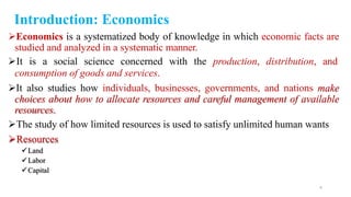 Economics is a systematized body of knowledge in which economic facts are
studied and analyzed in a systematic manner.
It is a social science concerned with the production, distribution, and
consumption of goods and services.
It also studies how individuals, businesses, governments, and nations make
choices about how to allocate resources and careful management of available
resources.
The study of how limited resources is used to satisfy unlimited human wants
Resources
Land
Labor
Capital
4
Introduction: Economics
 