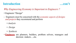 Introduction …con’t
Why Engineering Economy is Important to Engineers ?
• Engineers “Design”
• Engineers must be concerned with the economic aspects of designs
and projects they recommend and perform
• Analysis
• Design
• Synthesis
• Engineers are planners, builders, problem solvers, managers and
decision makers….etc.
7
 