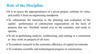 Role of the Discipline
It is to assess the appropriateness of a given project, estimate its value,
and justify it from an engineering standpoint.
To substantiate the transition to the planning and evaluation of the
capital performance of construction organizations on the basis of
projects that are finished, turned over to the customer, and ready to
operate.
To do in performing analysis, synthesizing, and coming to a conclusion
as they work on projects of all sizes.
To conducts research in the economic efficiency of capital investments
To evaluates scientific and technological progress in construction
8
 