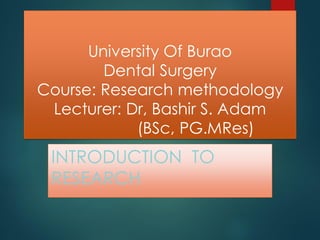 University Of Burao
Dental Surgery
Course: Research methodology
Lecturer: Dr, Bashir S. Adam
(BSc, PG.MRes)
INTRODUCTION TO
RESEARCH
 