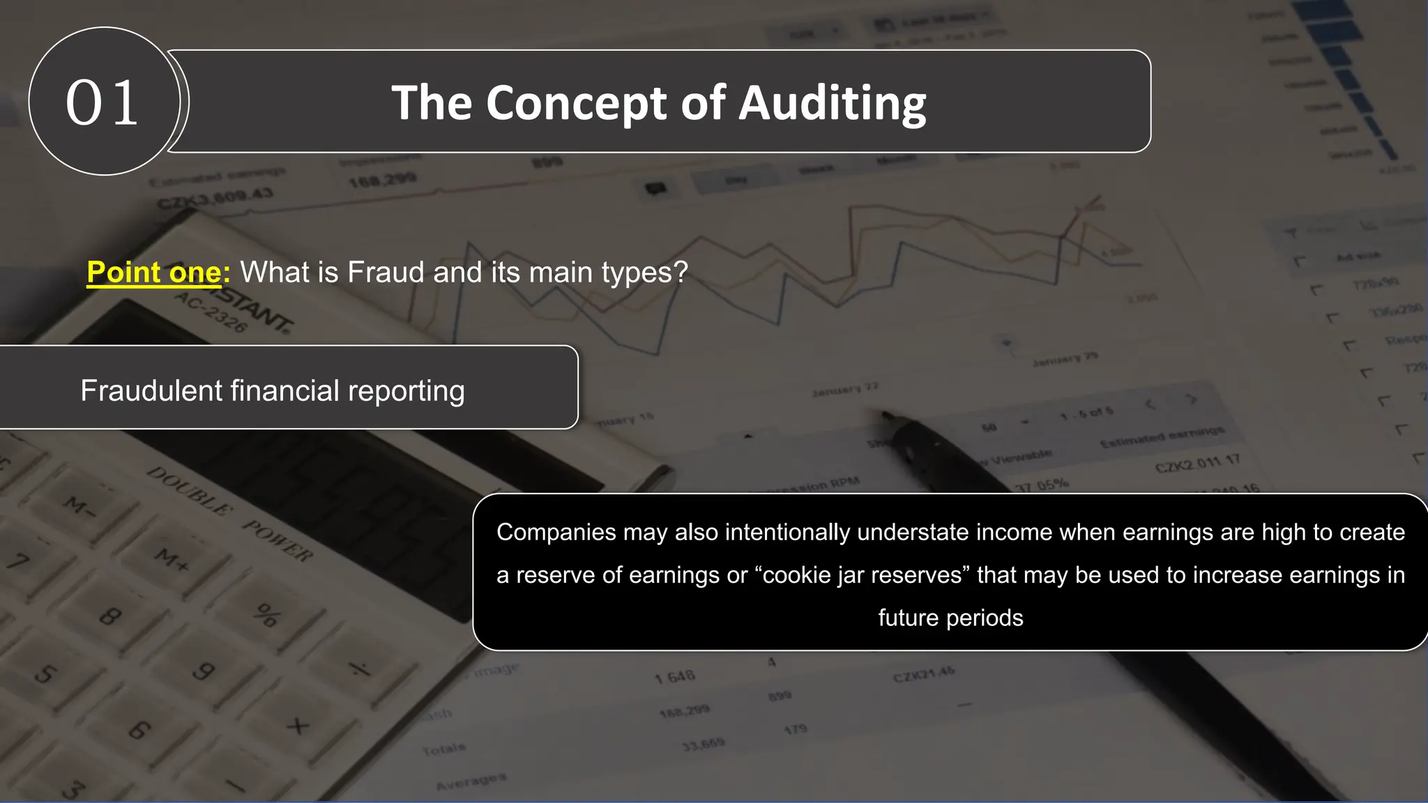 01 The Concept of Auditing
Fraudulent financial reporting
Companies may also intentionally understate income when earnings are high to create
a reserve of earnings or “cookie jar reserves” that may be used to increase earnings in
future periods
Point one: What is Fraud and its main types?
 
