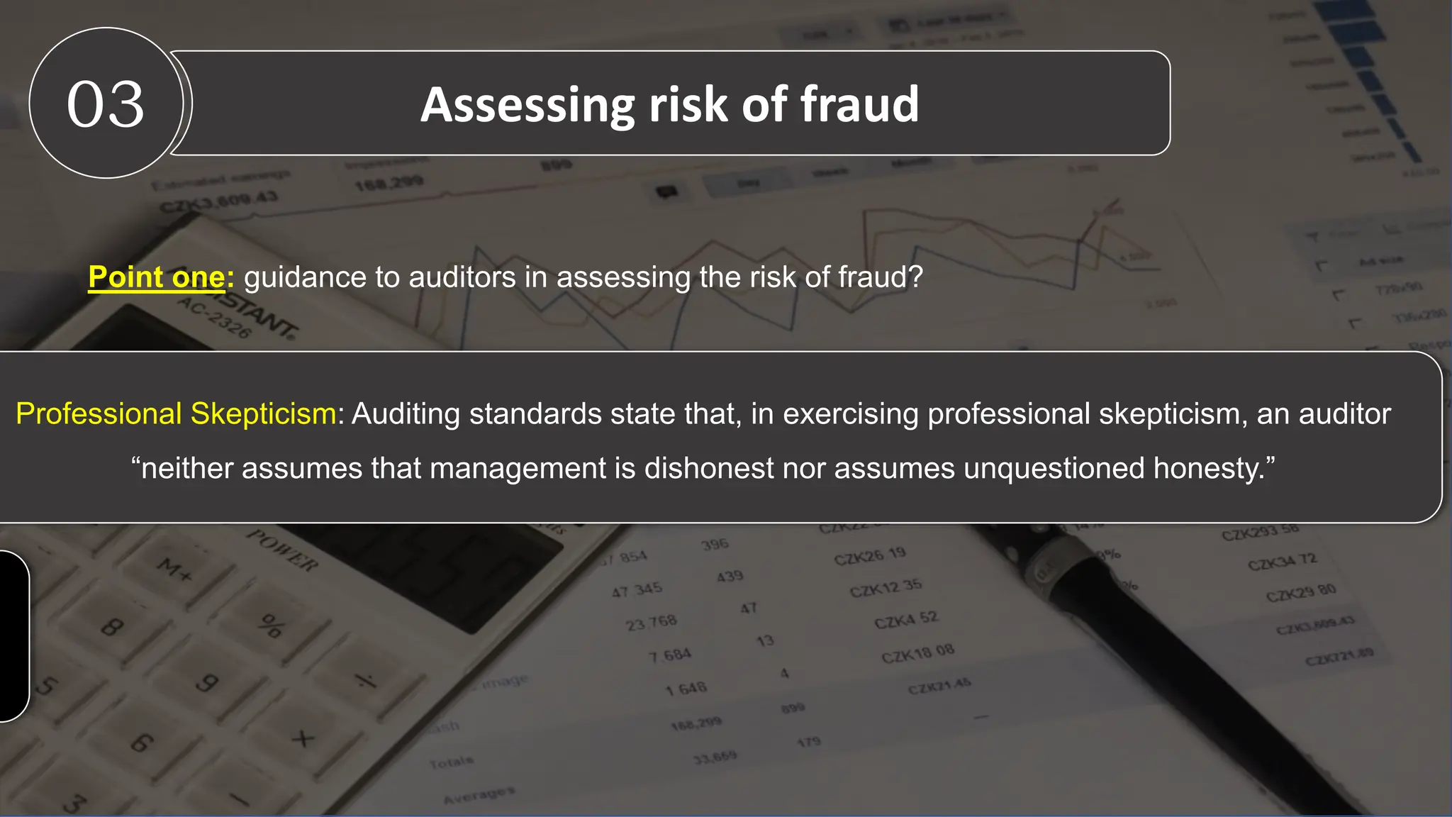 Professional Skepticism: Auditing standards state that, in exercising professional skepticism, an auditor
“neither assumes that management is dishonest nor assumes unquestioned honesty.”
Point one: guidance to auditors in assessing the risk of fraud?
03 Assessing risk of fraud
 