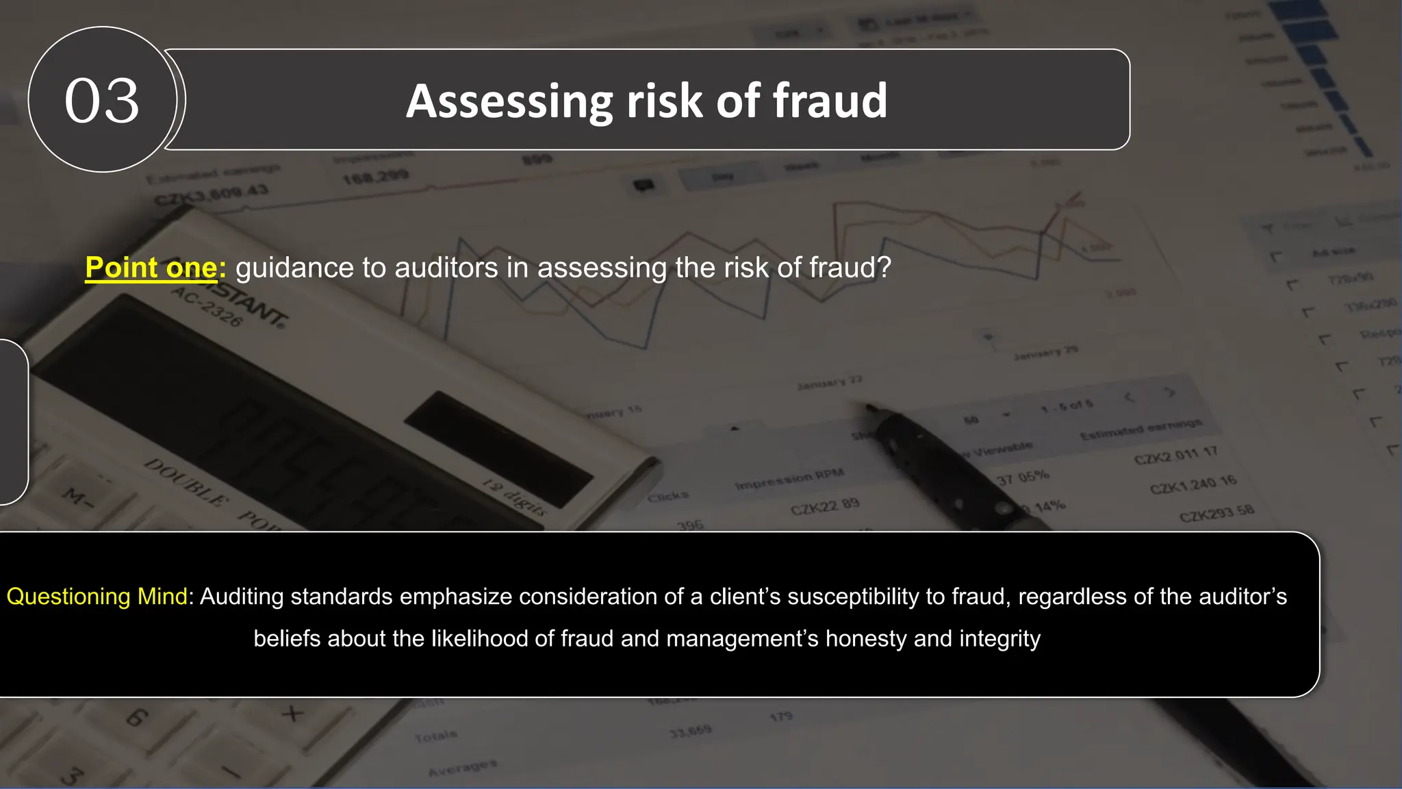 Questioning Mind: Auditing standards emphasize consideration of a client’s susceptibility to fraud, regardless of the auditor’s
beliefs about the likelihood of fraud and management’s honesty and integrity
Point one: guidance to auditors in assessing the risk of fraud?
03 Assessing risk of fraud
 