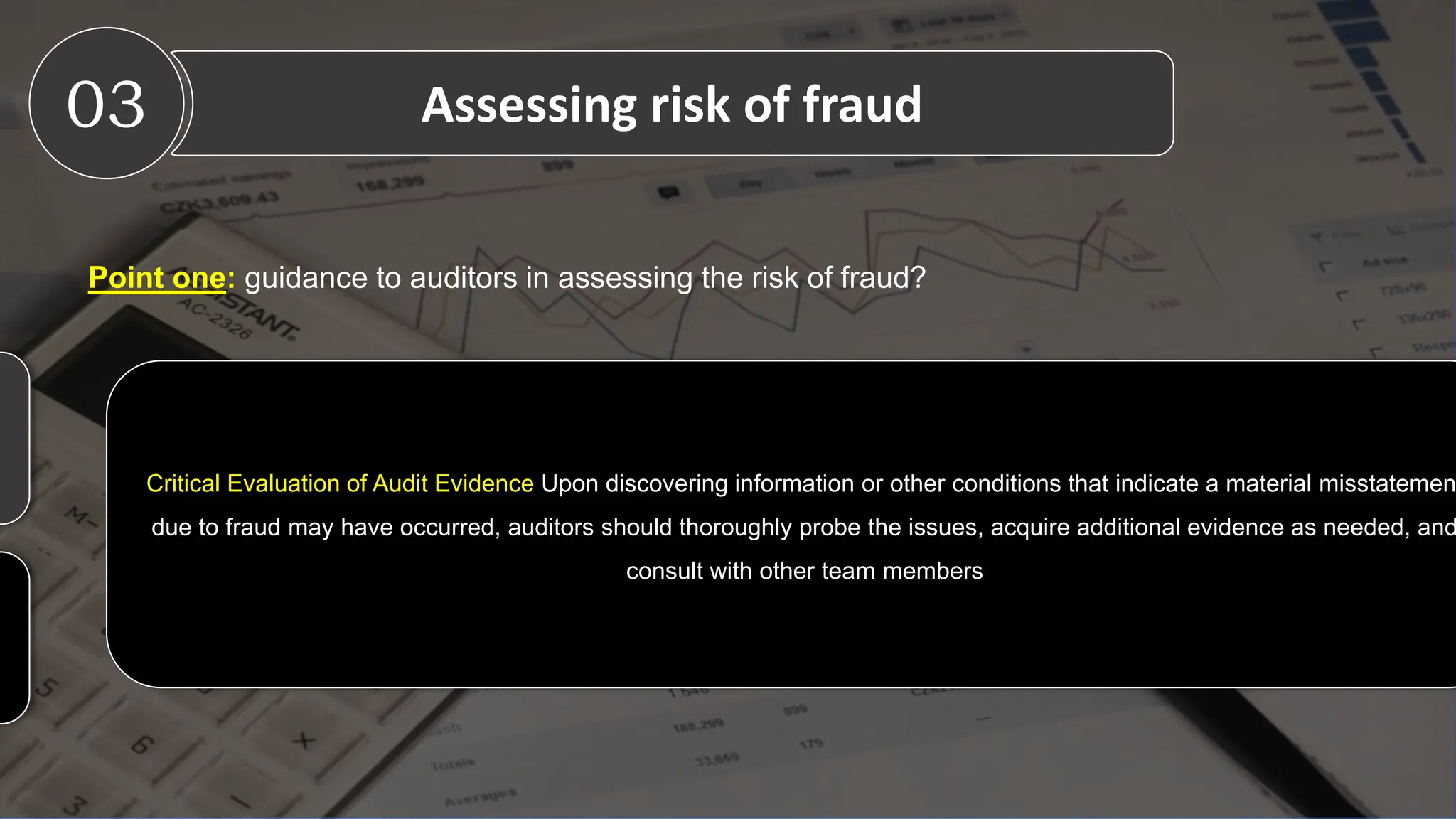 Point one: guidance to auditors in assessing the risk of fraud?
Critical Evaluation of Audit Evidence Upon discovering information or other conditions that indicate a material misstatemen
due to fraud may have occurred, auditors should thoroughly probe the issues, acquire additional evidence as needed, and
consult with other team members
03 Assessing risk of fraud
 