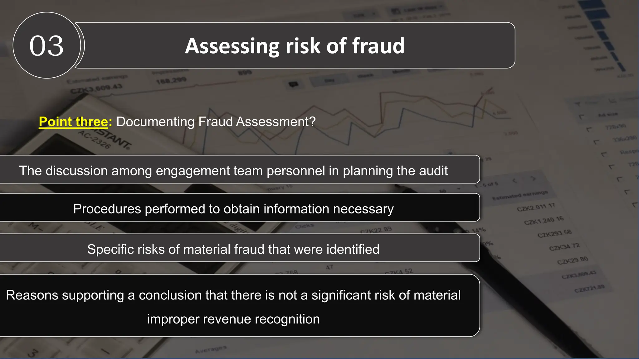 The discussion among engagement team personnel in planning the audit
Point three: Documenting Fraud Assessment?
Procedures performed to obtain information necessary
Specific risks of material fraud that were identified
Reasons supporting a conclusion that there is not a significant risk of material
improper revenue recognition
03 Assessing risk of fraud
 