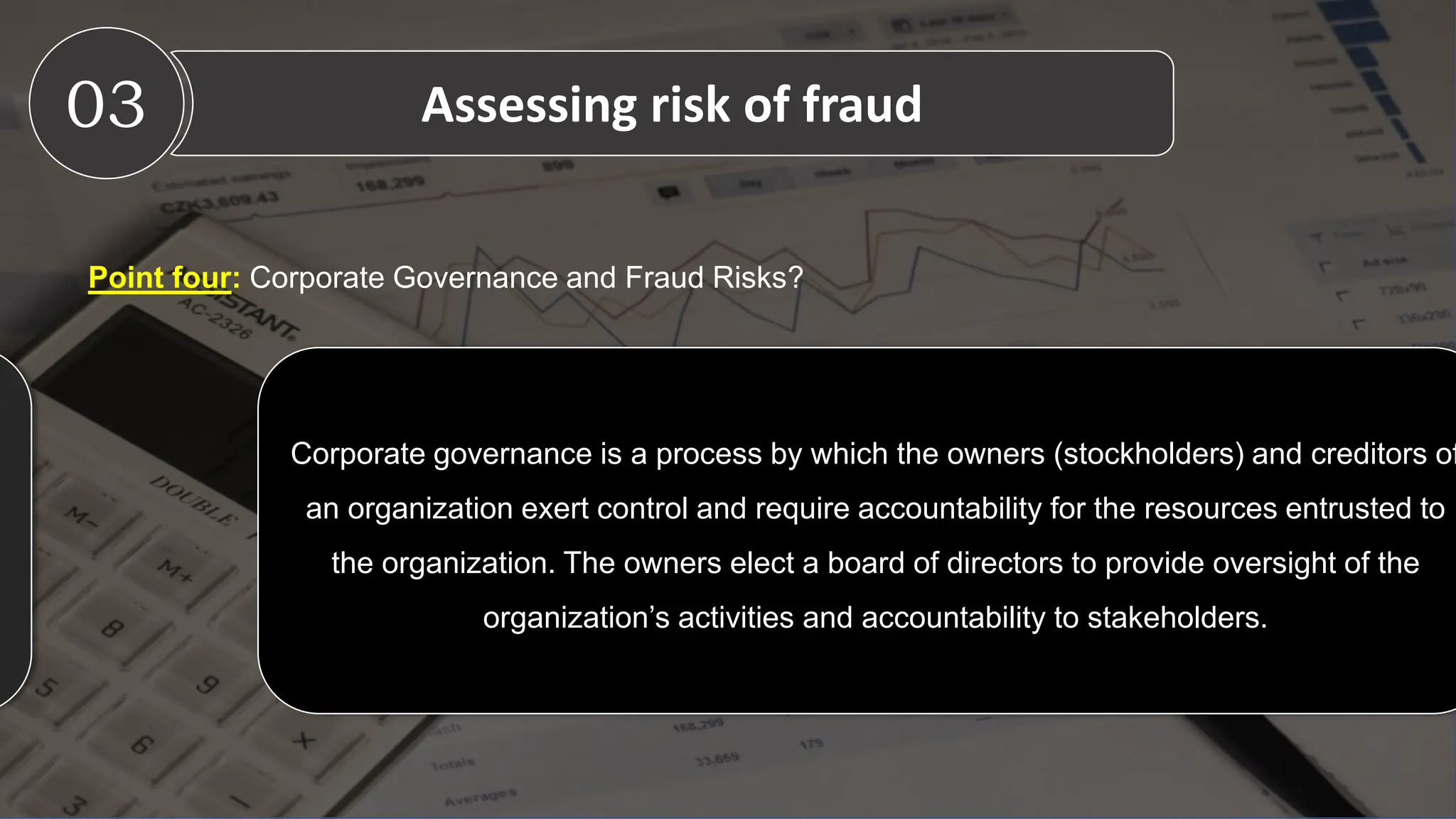 Point four: Corporate Governance and Fraud Risks?
03 Assessing risk of fraud
Corporate governance is a process by which the owners (stockholders) and creditors of
an organization exert control and require accountability for the resources entrusted to
the organization. The owners elect a board of directors to provide oversight of the
organization’s activities and accountability to stakeholders.
 