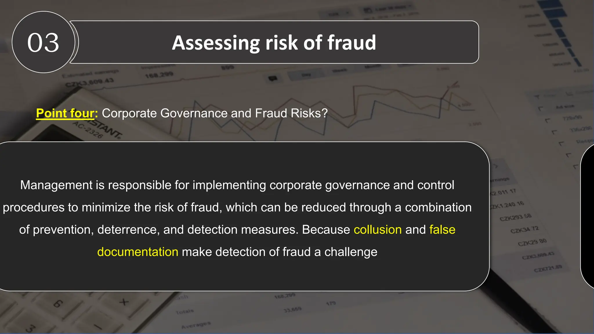 Point four: Corporate Governance and Fraud Risks?
03 Assessing risk of fraud
C
Management is responsible for implementing corporate governance and control
procedures to minimize the risk of fraud, which can be reduced through a combination
of prevention, deterrence, and detection measures. Because collusion and false
documentation make detection of fraud a challenge
 