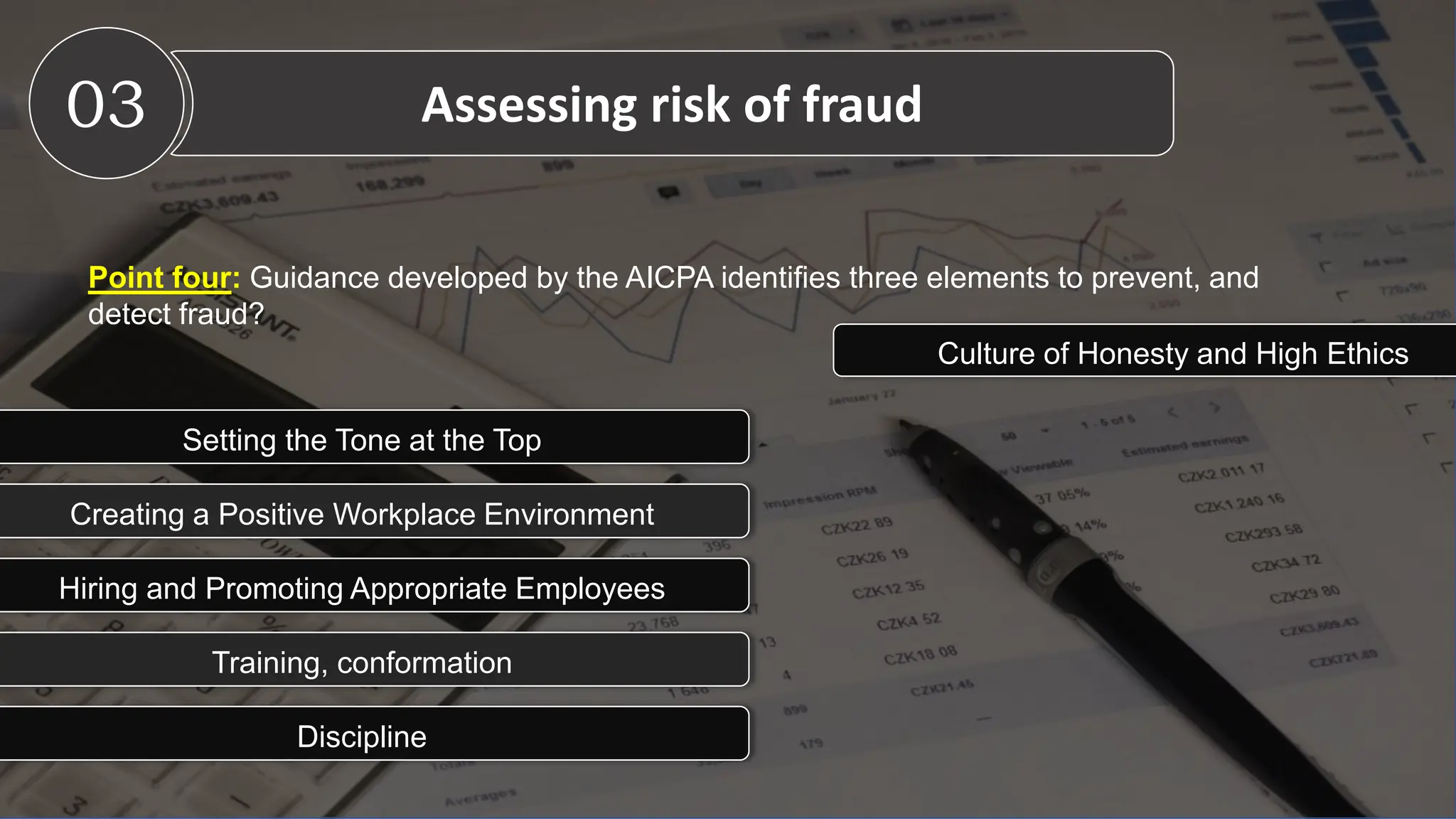 Point four: Guidance developed by the AICPA identifies three elements to prevent, and
detect fraud?
03 Assessing risk of fraud
Culture of Honesty and High Ethics
Setting the Tone at the Top
Creating a Positive Workplace Environment
Hiring and Promoting Appropriate Employees
Training, conformation
Discipline
 
