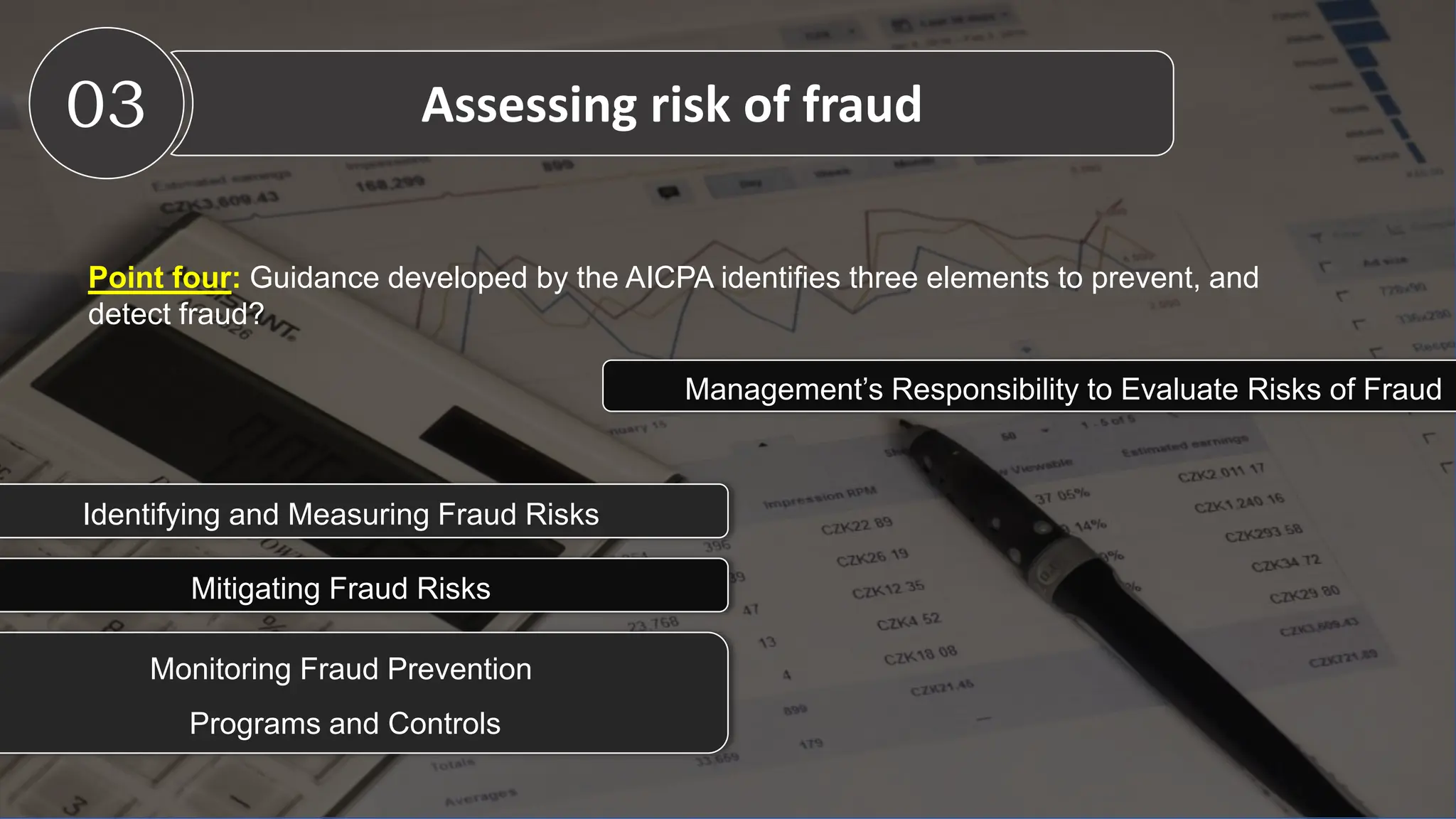 Point four: Guidance developed by the AICPA identifies three elements to prevent, and
detect fraud?
03 Assessing risk of fraud
Management’s Responsibility to Evaluate Risks of Fraud
Identifying and Measuring Fraud Risks
Mitigating Fraud Risks
Monitoring Fraud Prevention
Programs and Controls
 