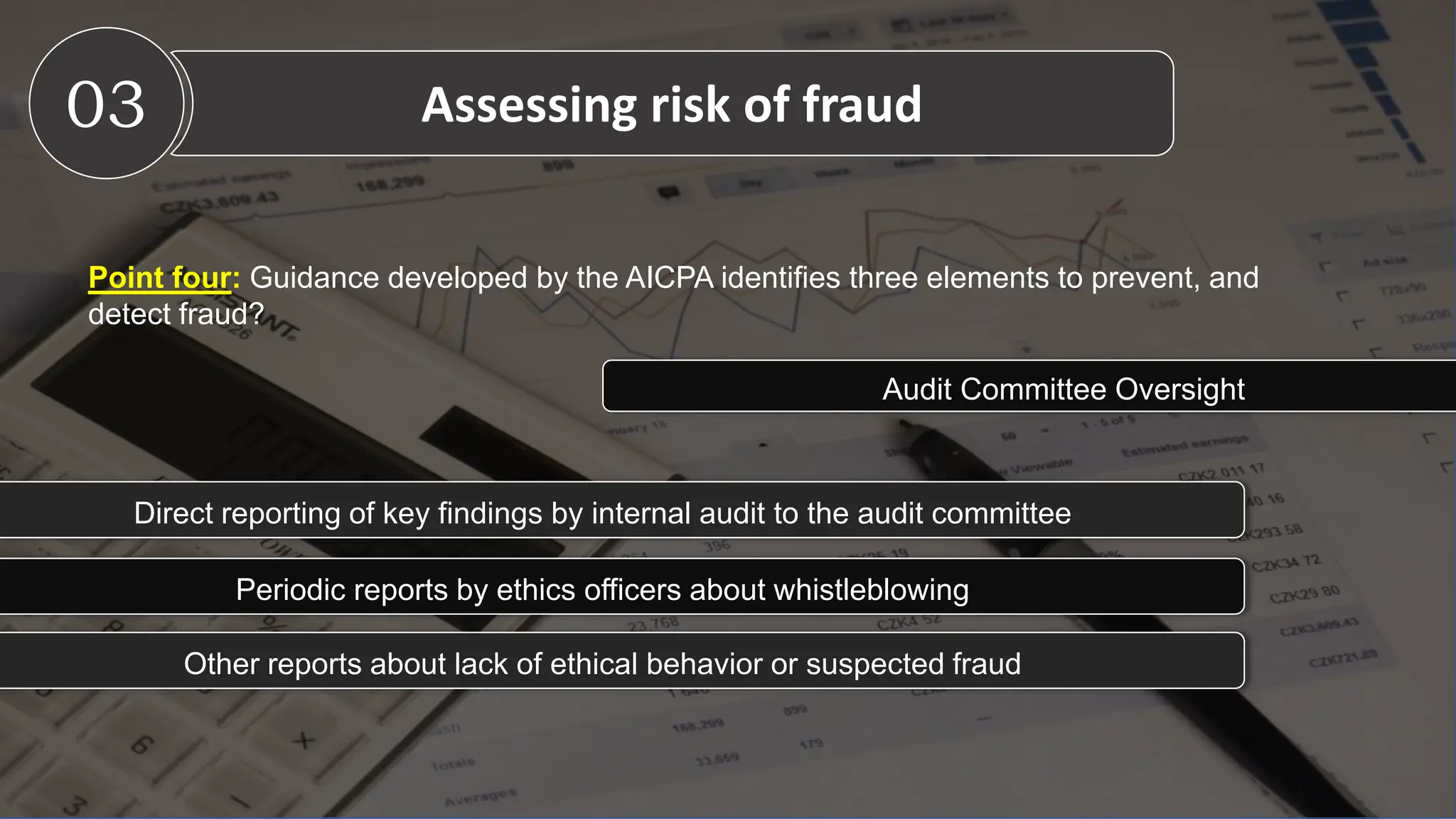 Point four: Guidance developed by the AICPA identifies three elements to prevent, and
detect fraud?
03 Assessing risk of fraud
Audit Committee Oversight
Direct reporting of key findings by internal audit to the audit committee
Periodic reports by ethics officers about whistleblowing
Other reports about lack of ethical behavior or suspected fraud
 